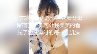 房东家小女儿放假回来看父母留宿了一晚,可让我美美的看光了她洗澡时的每一寸肌肤