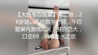 【大鱼专攻良家】第二炮，26岁培训机构数学老师，午后爱巢内激情如火，肤白奶大，口交69，共享鱼水之欢