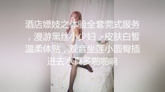 酒店嫖妓之体验全套莞式服务，漫游黑丝小少妇，皮肤白皙温柔体贴，观音坐莲小圆臀插进去水真多啪啪响