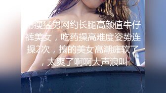 精瘦猛男网约长腿高颜值牛仔裤美女，吃药操高难度姿势连操2次，搞的美女高潮瘫软了，太爽了啊啊大声浪叫