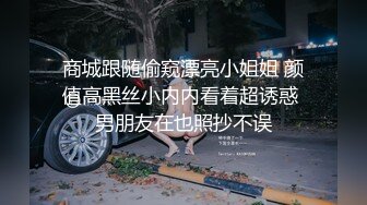 商城跟随偷窥漂亮小姐姐 颜值高黑丝小内内看着超诱惑 男朋友在也照抄不误