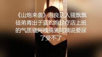 《山炮来袭》泡良达人骚飘飘徒弟青出于蓝约炮足疗店上班的气质骚阿姨搞到阿姨说要尿了受不了