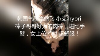 韩国气质高端Ts 小艾 hyori 棒子哥哥好大的肉棒，堪比手臂，女上位艹射 超舒服！