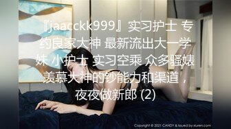 『jaacckk999』实习护士 专约良家大神 最新流出大一学妹 小护士 实习空乘 众多骚婊 羡慕大神的钞能力和渠道，夜夜做新郎 (2)