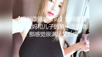 【深圳最骚单亲妈】全网最真实。骚妈和儿子的第一次激情，那感觉很满足又后悔