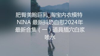 肥臀美鲍巨乳_淘宝内衣模特 NINA 最新抖奶自慰2024年最新合集（一）道具插穴白浆喷水