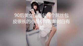 90后美女主播勾搭个屌丝包皮很长的小哥KTV啪啪对白有趣