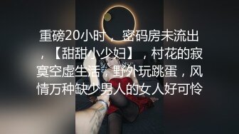 重磅20小时， 密码房未流出，【甜甜小少妇】，村花的寂寞空虚生活，野外玩跳蛋，风情万种缺少男人的女人好可怜