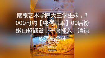 南京艺术学院大三学生妹，3000可约【纯纯乖乖】00后粉嫩白皙翘臀，无套插入，清纯放荡融合体