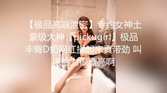 【极品高端泄密】专约女神土豪级大神『pickugirl』极品丰臀D奶网红操起来真带劲 叫床给力很漂亮啊