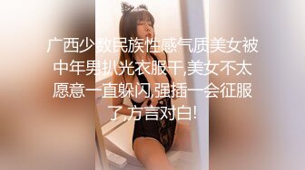 广西少数民族性感气质美女被中年男扒光衣服干,美女不太愿意一直躲闪,强插一会征服了,方言对白!