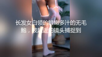 长发女白领的鲜嫩多汁的无毛鲍，被超近的镜头捕捉到