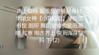 床上蜡烛 超级反差极品身材学姐女神『小D姐姐』学校图书馆 厕所 舞蹈室偷偷紫薇潮喷 肛塞 炮击齐上 爽到浑身颤抖 下 (2)