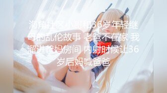 海角社区小哥和36岁年轻继母的乱伦故事 老爸不在家 我溜进爸妈房间 内射时候让36岁后妈喊爸爸