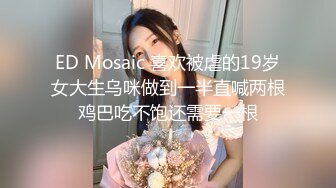 ED Mosaic 喜欢被虐的19岁女大生乌咪做到一半直喊两根鸡巴吃不饱还需要一根