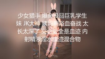 少女猎手 爆肏极品巨乳学生妹 JK大神 姨妈期浴血奋战 太长太深了 交合处全是血迹 内射精液淫水血迹混合物