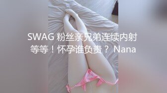 SWAG 粉丝亲兄弟连续内射 等等！怀孕谁负责？ Nana