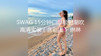 SWAG 15分钟口爆颜射潮吹高清实录（含彩蛋） 琳琳