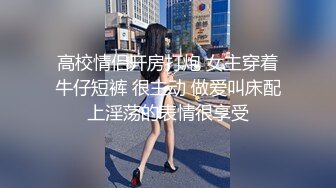 高校情侣开房打炮 女主穿着牛仔短裤 很主动 做爱叫床配上淫荡的表情很享受