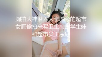 厕拍大神潜入大学城旁的超市女厕偷拍来买卫生巾的学生妹和超市员工尿尿