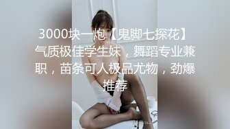 3000块一炮【鬼脚七探花】气质极佳学生妹，舞蹈专业兼职，苗条可人极品尤物，劲爆推荐