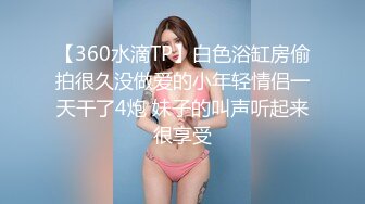 【360水滴TP】白色浴缸房偷拍很久没做爱的小年轻情侣一天干了4炮 妹子的叫声听起来很享受