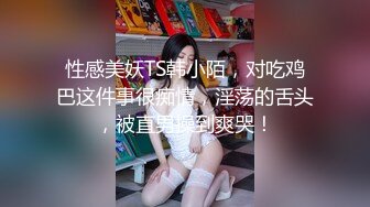 性感美妖TS韩小陌，对吃鸡巴这件事很痴情，淫荡的舌头，被直男操到爽哭！