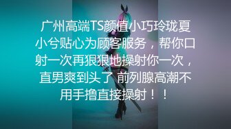 广州高端TS颜值小巧玲珑夏小兮贴心为顾客服务，帮你口射一次再狠狠地操射你一次，直男爽到头了 前列腺高潮不用手撸直接操射！！