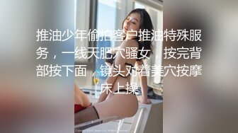 推油少年偷拍客户推油特殊服务，一线天肥穴骚女，按完背部按下面，镜头对着美穴按摩床上操