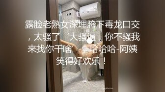 露脸老熟女深埋胯下毒龙口交，太骚了‘大骚逼，你不骚我来找你干啥’，哈哈哈-阿姨笑得好欢乐！