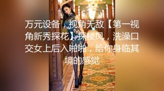 万元设备，视角无敌【第一视角新秀探花】探楼凤，洗澡口交女上后入啪啪，给你身临其境的感觉