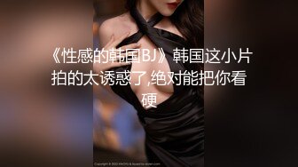 《性感的韩国BJ》韩国这小片拍的太诱惑了,绝对能把你看硬