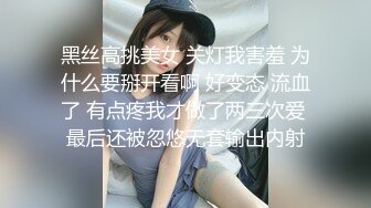 黑丝高挑美女 关灯我害羞 为什么要掰开看啊 好变态 流血了 有点疼我才做了两三次爱 最后还被忽悠无套输出内射