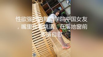 性欲强烈的舞蹈学院中国女友，嘴里含着跳蛋，在落地窗前表演自慰