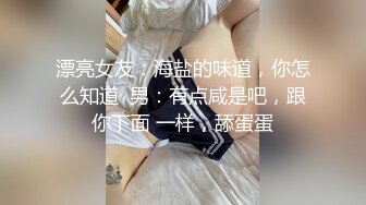 漂亮女友：海盐的味道，你怎么知道  男：有点咸是吧，跟你下面 一样，舔蛋蛋