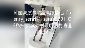 韩国高质量黑丝高跟情侣「henry_sera」「sarah579」OF私拍 无套外射最后用嘴清理鸡巴2