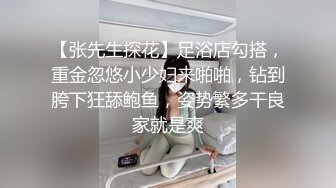 【张先生探花】足浴店勾搭，重金忽悠小少妇来啪啪，钻到胯下狂舔鲍鱼，姿势繁多干良家就是爽