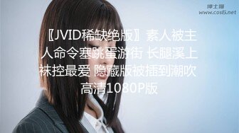 〖JVID稀缺绝版〗素人被主人命令塞跳蛋游街 长腿溪上袜控最爱 隐藏版被插到潮吹 高清1080P版