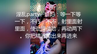 淫乱party--媳妇：等一下等一下，不行，不不，射里面射里面，使劲操使劲，再动两下。你把精液掏出来再进来