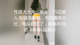 性感大大大‘美女’TS花美人 粉骚高跟鞋，鸡巴瘙痒无比，龟头都红了，看着AV自慰 啊啊啊高潮la!