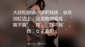 大叔和眼镜小萝莉妹妹，坐在浴缸边上，这姿势顶呱呱，‘爽不爽’，爽，‘贱不贱’，贱，女主真甜！