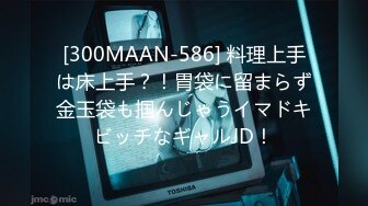 [300MAAN-586] 料理上手は床上手？！胃袋に留まらず金玉袋も掴んじゃうイマドキビッチなギャルJD！