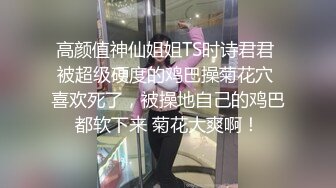 高颜值神仙姐姐TS时诗君君 被超级硬度的鸡巴操菊花穴 喜欢死了，被操地自己的鸡巴都软下来 菊花大爽啊！