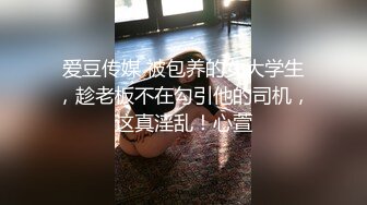 爱豆传媒 被包养的女大学生，趁老板不在勾引他的司机，这真淫乱！心萱