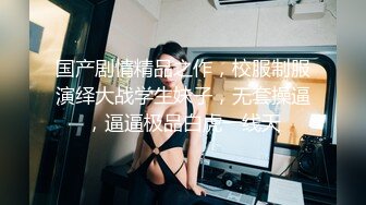 国产剧情精品之作，校服制服演绎大战学生妹子，无套操逼，逼逼极品白虎一线天