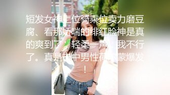 短发女神上位骑乘位卖力磨豆腐、看那娇喘的绯红脸神是真的爽到了，轻柔一声：我不行了。真是击中男性荷尔蒙爆发！