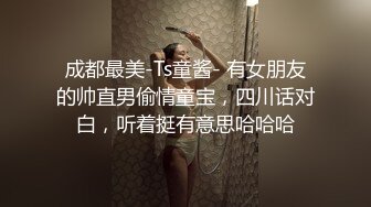 成都最美-Ts童酱- 有女朋友的帅直男偷情童宝，四川话对白，听着挺有意思哈哈哈