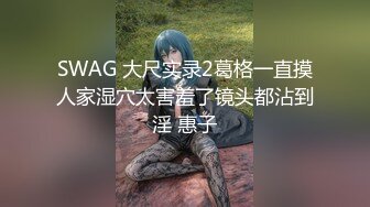 SWAG 大尺实录2葛格一直摸人家湿穴太害羞了镜头都沾到淫 惠子