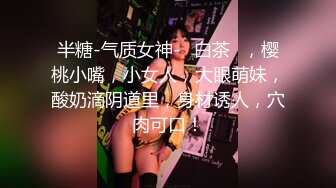 半糖-气质女神-♥白茶♥，樱桃小嘴，小女人，大眼萌妹，酸奶滴阴道里，身材诱人，穴肉可口！