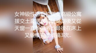 女神級性感藝校美女高級公寓援交土豪用跳蛋玩高潮後又從天窗一直幹到浴池最後在床上又繼續操連續搞3次..